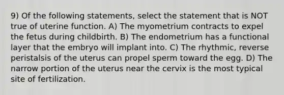 9) Of the following statements, select the statement that is NOT true of uterine function. A) The myometrium contracts to expel the fetus during childbirth. B) The endometrium has a functional layer that the embryo will implant into. C) The rhythmic, reverse peristalsis of the uterus can propel sperm toward the egg. D) The narrow portion of the uterus near the cervix is the most typical site of fertilization.