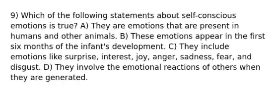 9) Which of the following statements about self-conscious emotions is true? A) They are emotions that are present in humans and other animals. B) These emotions appear in the first six months of the infant's development. C) They include emotions like surprise, interest, joy, anger, sadness, fear, and disgust. D) They involve the emotional reactions of others when they are generated.