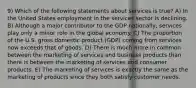 9) Which of the following statements about services is true? A) In the United States employment in the services sector is declining. B) Although a major contributor to the GDP nationally, services play only a minor role in the global economy. C) The proportion of the U.S. gross domestic product (GDP) coming from services now exceeds that of goods. D) There is much more in common between the marketing of services and business products than there is between the marketing of services and consumer products. E) The marketing of services is exactly the same as the marketing of products since they both satisfy customer needs.