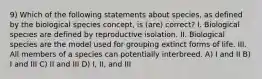 9) Which of the following statements about species, as defined by the biological species concept, is (are) correct? I. Biological species are defined by reproductive isolation. II. Biological species are the model used for grouping extinct forms of life. III. All members of a species can potentially interbreed. A) I and II B) I and III C) II and III D) I, II, and III