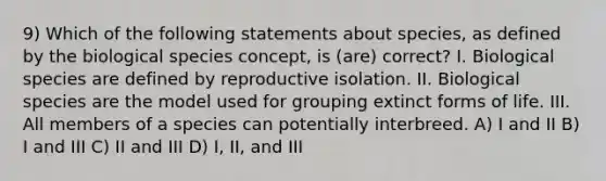 9) Which of the following statements about species, as defined by the biological species concept, is (are) correct? I. Biological species are defined by reproductive isolation. II. Biological species are the model used for grouping extinct forms of life. III. All members of a species can potentially interbreed. A) I and II B) I and III C) II and III D) I, II, and III