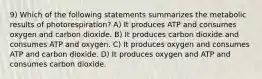 9) Which of the following statements summarizes the metabolic results of photorespiration? A) It produces ATP and consumes oxygen and carbon dioxide. B) It produces carbon dioxide and consumes ATP and oxygen. C) It produces oxygen and consumes ATP and carbon dioxide. D) It produces oxygen and ATP and consumes carbon dioxide.