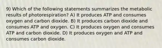 9) Which of the following statements summarizes the metabolic results of photorespiration? A) It produces ATP and consumes oxygen and carbon dioxide. B) It produces carbon dioxide and consumes ATP and oxygen. C) It produces oxygen and consumes ATP and carbon dioxide. D) It produces oxygen and ATP and consumes carbon dioxide.