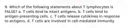 9. Which of the following statements about T lymphocytes is FALSE? a. T cells bind to intact antigens. b. T cells bind to antigen-presenting cells. c. T cells release cytokines in response to antigens. d. T cells are involved in cell-mediated immunity.