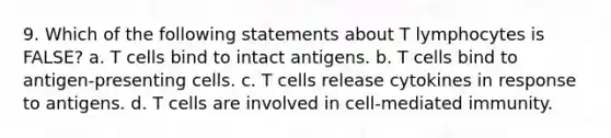 9. Which of the following statements about T lymphocytes is FALSE? a. T cells bind to intact antigens. b. T cells bind to antigen-presenting cells. c. T cells release cytokines in response to antigens. d. T cells are involved in cell-mediated immunity.