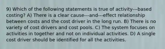 9) Which of the following statements is true of activity-‐‑based costing? A) There is a clear cause-‐‑and-‐‑effect relationship between costs and the cost driver in the long run. B) There is no variety of cost drivers and cost pools. C) The system focuses on activities in together and not on individual activities. D) A single cost driver should be identified for all the activities.