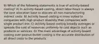 9) Which of the following statements is true of activity-based costing? A) In activity-based costing, direct labor-hours is always the best allocation base to allocate all non-manufacturing indirect costs. B) Activity based costing is more suited to companies with high product diversity than companies with single product line. C) Activity based costing broadly averages or spreads the cost of resources uniformly to cost objects such as products or services. D) The main advantage of activity-based costing over peanut-butter costing is the accurate distribution of all direct costs to the products.