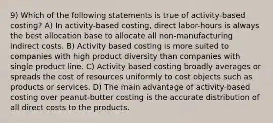 9) Which of the following statements is true of activity-based costing? A) In activity-based costing, direct labor-hours is always the best allocation base to allocate all non-manufacturing indirect costs. B) Activity based costing is more suited to companies with high product diversity than companies with single product line. C) Activity based costing broadly averages or spreads the cost of resources uniformly to cost objects such as products or services. D) The main advantage of activity-based costing over peanut-butter costing is the accurate distribution of all direct costs to the products.