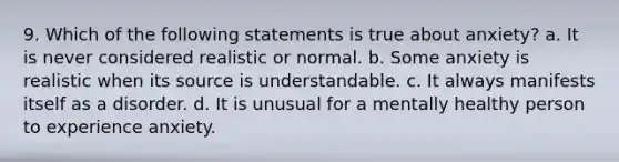 9. Which of the following statements is true about anxiety? a. It is never considered realistic or normal. b. Some anxiety is realistic when its source is understandable. c. It always manifests itself as a disorder. d. It is unusual for a mentally healthy person to experience anxiety.