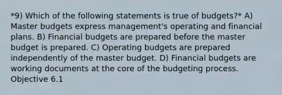 *9) Which of the following statements is true of budgets?* A) Master budgets express management's operating and financial plans. B) Financial budgets are prepared before the master budget is prepared. C) Operating budgets are prepared independently of the master budget. D) Financial budgets are working documents at the core of the budgeting process. Objective 6.1