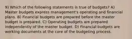 9) Which of the following statements is true of budgets? A) Master budgets express management's operating and financial plans. B) Financial budgets are prepared before the master budget is prepared. C) Operating budgets are prepared independently of the master budget. D) Financial budgets are working documents at the core of the budgeting process.