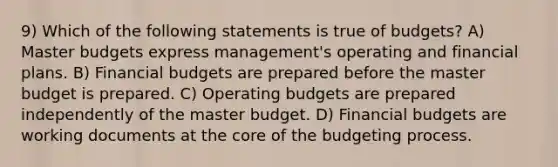 9) Which of the following statements is true of budgets? A) Master budgets express management's operating and financial plans. B) Financial budgets are prepared before the master budget is prepared. C) Operating budgets are prepared independently of the master budget. D) Financial budgets are working documents at the core of the budgeting process.