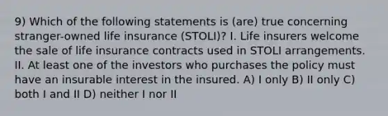 9) Which of the following statements is (are) true concerning stranger-owned life insurance (STOLI)? I. Life insurers welcome the sale of life insurance contracts used in STOLI arrangements. II. At least one of the investors who purchases the policy must have an insurable interest in the insured. A) I only B) II only C) both I and II D) neither I nor II