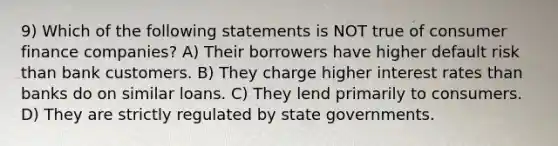 9) Which of the following statements is NOT true of consumer finance companies? A) Their borrowers have higher default risk than bank customers. B) They charge higher interest rates than banks do on similar loans. C) They lend primarily to consumers. D) They are strictly regulated by state governments.