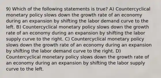 9) Which of the following statements is true? A) Countercyclical monetary policy slows down the growth rate of an economy during an expansion by shifting the labor demand curve to the left. B) Countercyclical monetary policy slows down the growth rate of an economy during an expansion by shifting the labor supply curve to the right. C) Countercyclical monetary policy slows down the growth rate of an economy during an expansion by shifting the labor demand curve to the right. D) Countercyclical monetary policy slows down the growth rate of an economy during an expansion by shifting the labor supply curve to the left.