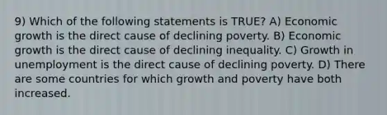 9) Which of the following statements is TRUE? A) Economic growth is the direct cause of declining poverty. B) Economic growth is the direct cause of declining inequality. C) Growth in unemployment is the direct cause of declining poverty. D) There are some countries for which growth and poverty have both increased.