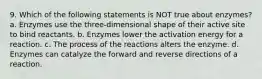 9. Which of the following statements is NOT true about enzymes? a. Enzymes use the three-dimensional shape of their active site to bind reactants. b. Enzymes lower the activation energy for a reaction. c. The process of the reactions alters the enzyme. d. Enzymes can catalyze the forward and reverse directions of a reaction.