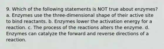 9. Which of the following statements is NOT true about enzymes? a. Enzymes use the three-dimensional shape of their active site to bind reactants. b. Enzymes lower the activation energy for a reaction. c. The process of the reactions alters the enzyme. d. Enzymes can catalyze the forward and reverse directions of a reaction.