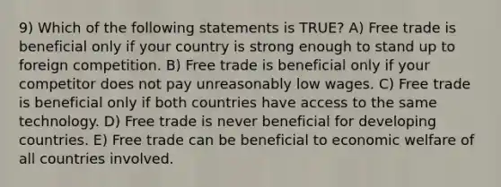 9) Which of the following statements is TRUE? A) Free trade is beneficial only if your country is strong enough to stand up to foreign competition. B) Free trade is beneficial only if your competitor does not pay unreasonably low wages. C) Free trade is beneficial only if both countries have access to the same technology. D) Free trade is never beneficial for developing countries. E) Free trade can be beneficial to economic welfare of all countries involved.