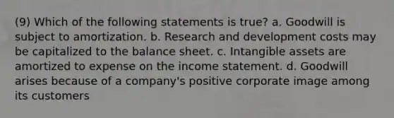 (9) Which of the following statements is true? a. Goodwill is subject to amortization. b. Research and development costs may be capitalized to the balance sheet. c. Intangible assets are amortized to expense on the income statement. d. Goodwill arises because of a company's positive corporate image among its customers