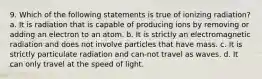 9. Which of the following statements is true of ionizing radiation? a. It is radiation that is capable of producing ions by removing or adding an electron to an atom. b. It is strictly an electromagnetic radiation and does not involve particles that have mass. c. It is strictly particulate radiation and can-not travel as waves. d. It can only travel at the speed of light.