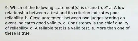 9. Which of the following statement(s) is or are true? a. A low relationship between a test and its criterion indicates poor reliability. b. Close agreement between two judges scoring an event indicates good validity. c. Consistency is the chief quality of reliability. d. A reliable test is a valid test. e. More than one of these is true.