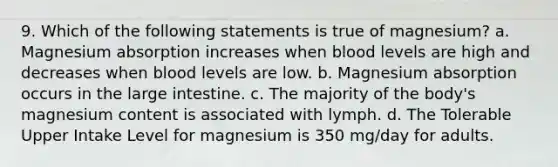 9. Which of the following statements is true of magnesium? a. Magnesium absorption increases when blood levels are high and decreases when blood levels are low. b. Magnesium absorption occurs in the large intestine. c. The majority of the body's magnesium content is associated with lymph. d. The Tolerable Upper Intake Level for magnesium is 350 mg/day for adults.