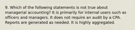 9. Which of the following statements is not true about managerial accounting? It is primarily for internal users such as officers and managers. It does not require an audit by a CPA. Reports are generated as needed. It is highly aggregated.