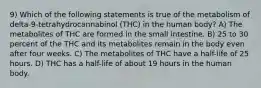 9) Which of the following statements is true of the metabolism of delta-9-tetrahydrocannabinol (THC) in the human body? A) The metabolites of THC are formed in the small intestine. B) 25 to 30 percent of the THC and its metabolites remain in the body even after four weeks. C) The metabolites of THC have a half-life of 25 hours. D) THC has a half-life of about 19 hours in the human body.