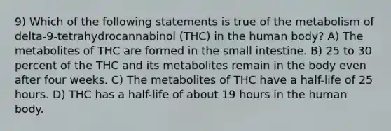 9) Which of the following statements is true of the metabolism of delta-9-tetrahydrocannabinol (THC) in the human body? A) The metabolites of THC are formed in the small intestine. B) 25 to 30 percent of the THC and its metabolites remain in the body even after four weeks. C) The metabolites of THC have a half-life of 25 hours. D) THC has a half-life of about 19 hours in the human body.