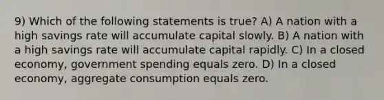 9) Which of the following statements is true? A) A nation with a high savings rate will accumulate capital slowly. B) A nation with a high savings rate will accumulate capital rapidly. C) In a closed economy, government spending equals zero. D) In a closed economy, aggregate consumption equals zero.