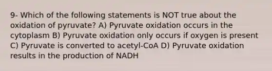 9- Which of the following statements is NOT true about the oxidation of pyruvate? A) Pyruvate oxidation occurs in the cytoplasm B) Pyruvate oxidation only occurs if oxygen is present C) Pyruvate is converted to acetyl-CoA D) Pyruvate oxidation results in the production of NADH