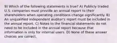 9) Which of the following statements is true? A) Publicly traded U.S. companies must provide an annual report to their shareholders when operating conditions change significantly. B) An unqualified independent auditor's report must be included in the annual report. C) Notes to the financial statements do not need to be included in the annual report because that information is only for internal users. D) None of these answer choices are correct.