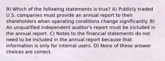 9) Which of the following statements is true? A) Publicly traded U.S. companies must provide an annual report to their shareholders when operating conditions change significantly. B) An unqualified independent auditor's report must be included in the annual report. C) Notes to the financial statements do not need to be included in the annual report because that information is only for internal users. D) None of these answer choices are correct.