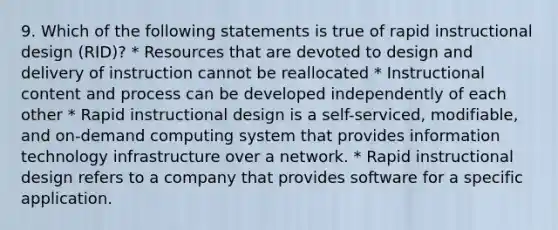 9. Which of the following statements is true of rapid instructional design (RID)? * Resources that are devoted to design and delivery of instruction cannot be reallocated * Instructional content and process can be developed independently of each other * Rapid instructional design is a self-serviced, modifiable, and on-demand computing system that provides information technology infrastructure over a network. * Rapid instructional design refers to a company that provides software for a specific application.