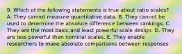 9. Which of the following statements is true about ratio scales? A. They cannot measure quantitative data. B. They cannot be used to determine the absolute difference between rankings. C. They are the most basic and least powerful scale design. D. They are less powerful than nominal scales. E. They enable researchers to make absolute comparisons between responses