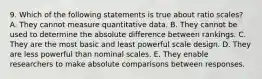 9. Which of the following statements is true about ratio scales? A. They cannot measure quantitative data. B. They cannot be used to determine the absolute difference between rankings. C. They are the most basic and least powerful scale design. D. They are less powerful than nominal scales. E. They enable researchers to make absolute comparisons between responses.