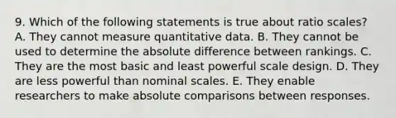 9. Which of the following statements is true about ratio scales? A. They cannot measure quantitative data. B. They cannot be used to determine the absolute difference between rankings. C. They are the most basic and least powerful scale design. D. They are less powerful than nominal scales. E. They enable researchers to make absolute comparisons between responses.