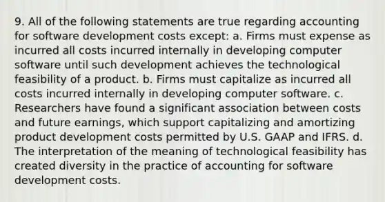 9. All of the following statements are true regarding accounting for software development costs except: a. Firms must expense as incurred all costs incurred internally in developing computer software until such development achieves the technological feasibility of a product. b. Firms must capitalize as incurred all costs incurred internally in developing computer software. c. Researchers have found a significant association between costs and future earnings, which support capitalizing and amortizing product development costs permitted by U.S. GAAP and IFRS. d. The interpretation of the meaning of technological feasibility has created diversity in the practice of accounting for software development costs.