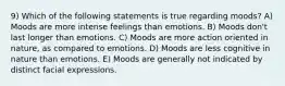 9) Which of the following statements is true regarding moods? A) Moods are more intense feelings than emotions. B) Moods don't last longer than emotions. C) Moods are more action oriented in nature, as compared to emotions. D) Moods are less cognitive in nature than emotions. E) Moods are generally not indicated by distinct facial expressions.