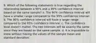 9. Which of the following statements is true regarding the relationship between a 90% and a 95% confidence interval based on the same sample? a. The 90% confidence interval will have a smaller range compared to the 95% confidence interval. b. The 90% confidence interval will have a larger range compared to the 95% confidence interval. c. The confidence level doesn't matter. The two intervals will be exactly the same since they are based on the same sample. d. It is impossible to know without having the values of the sample mean and standard deviation.