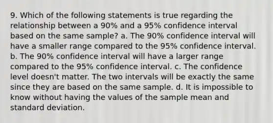 9. Which of the following statements is true regarding the relationship between a 90% and a 95% confidence interval based on the same sample? a. The 90% confidence interval will have a smaller range compared to the 95% confidence interval. b. The 90% confidence interval will have a larger range compared to the 95% confidence interval. c. The confidence level doesn't matter. The two intervals will be exactly the same since they are based on the same sample. d. It is impossible to know without having the values of the sample mean and <a href='https://www.questionai.com/knowledge/kqGUr1Cldy-standard-deviation' class='anchor-knowledge'>standard deviation</a>.