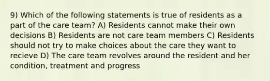 9) Which of the following statements is true of residents as a part of the care team? A) Residents cannot make their own decisions B) Residents are not care team members C) Residents should not try to make choices about the care they want to recieve D) The care team revolves around the resident and her condition, treatment and progress