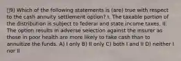 9) Which of the following statements is (are) true with respect to the cash annuity settlement option? I. The taxable portion of the distribution is subject to federal and state income taxes. II. The option results in adverse selection against the insurer as those in poor health are more likely to take cash than to annuitize the funds. A) I only B) II only C) both I and II D) neither I nor II