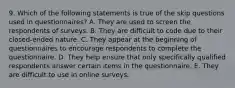 9. Which of the following statements is true of the skip questions used in questionnaires? A. They are used to screen the respondents of surveys. B. They are difficult to code due to their closed-ended nature. C. They appear at the beginning of questionnaires to encourage respondents to complete the questionnaire. D. They help ensure that only specifically qualified respondents answer certain items in the questionnaire. E. They are difficult to use in online surveys.