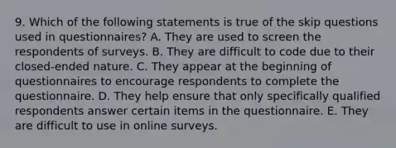 9. Which of the following statements is true of the skip questions used in questionnaires? A. They are used to screen the respondents of surveys. B. They are difficult to code due to their closed-ended nature. C. They appear at the beginning of questionnaires to encourage respondents to complete the questionnaire. D. They help ensure that only specifically qualified respondents answer certain items in the questionnaire. E. They are difficult to use in online surveys.