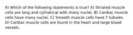 9) Which of the following statements is true? A) Striated muscle cells are long and cylindrical with many nuclei. B) Cardiac muscle cells have many nuclei. C) Smooth muscle cells have T tubules. D) Cardiac muscle cells are found in the heart and large blood vessels.