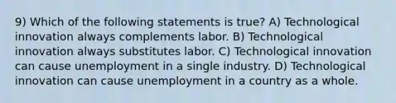 9) Which of the following statements is true? A) Technological innovation always complements labor. B) Technological innovation always substitutes labor. C) Technological innovation can cause unemployment in a single industry. D) Technological innovation can cause unemployment in a country as a whole.