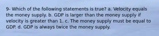 9- Which of the following statements is true? a. Velocity equals the money supply. b. GDP is larger than the money supply if velocity is greater than 1. c. The money supply must be equal to GDP. d. GDP is always twice the money supply.