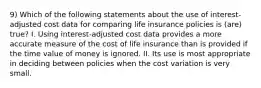 9) Which of the following statements about the use of interest-adjusted cost data for comparing life insurance policies is (are) true? I. Using interest-adjusted cost data provides a more accurate measure of the cost of life insurance than is provided if the time value of money is ignored. II. Its use is most appropriate in deciding between policies when the cost variation is very small.